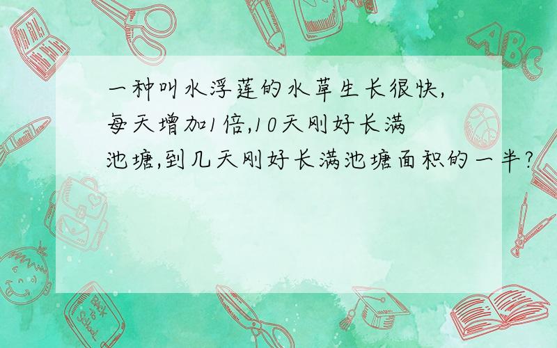 一种叫水浮莲的水草生长很快,每天增加1倍,10天刚好长满池塘,到几天刚好长满池塘面积的一半?