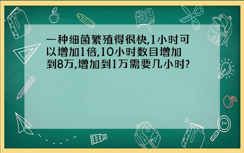 一种细菌繁殖得很快,1小时可以增加1倍,10小时数目增加到8万,增加到1万需要几小时?