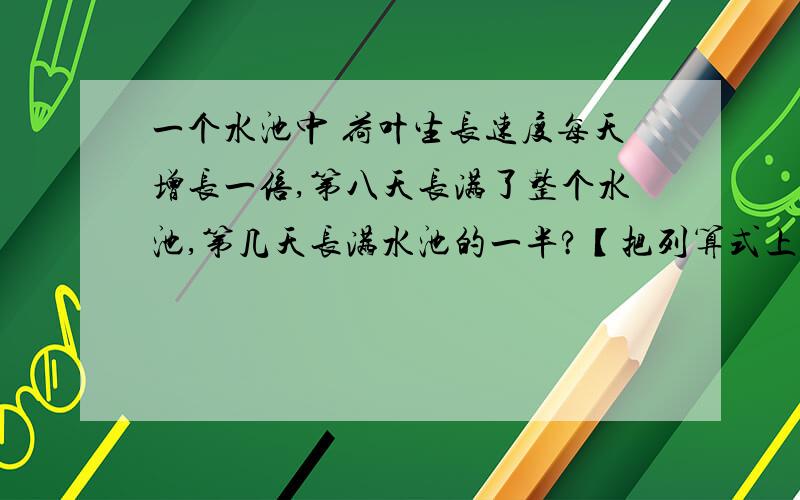 一个水池中 荷叶生长速度每天增长一倍,第八天长满了整个水池,第几天长满水池的一半?【把列算式上】