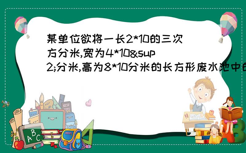 某单位欲将一长2*10的三次方分米,宽为4*10²分米,高为8*10分米的长方形废水池中的满池废水注入正方