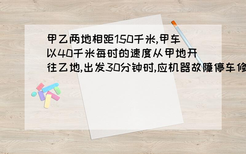 甲乙两地相距150千米,甲车以40千米每时的速度从甲地开往乙地,出发30分钟时,应机器故障停车修