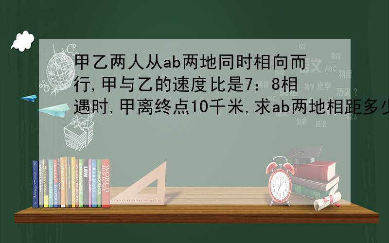 甲乙两人从ab两地同时相向而行,甲与乙的速度比是7：8相遇时,甲离终点10千米,求ab两地相距多少千米?