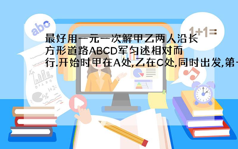 最好用一元一次解甲乙两人沿长方形道路ABCD军匀述相对而行.开始时甲在A处,乙在C处,同时出发,第一次相遇时甲走了50米