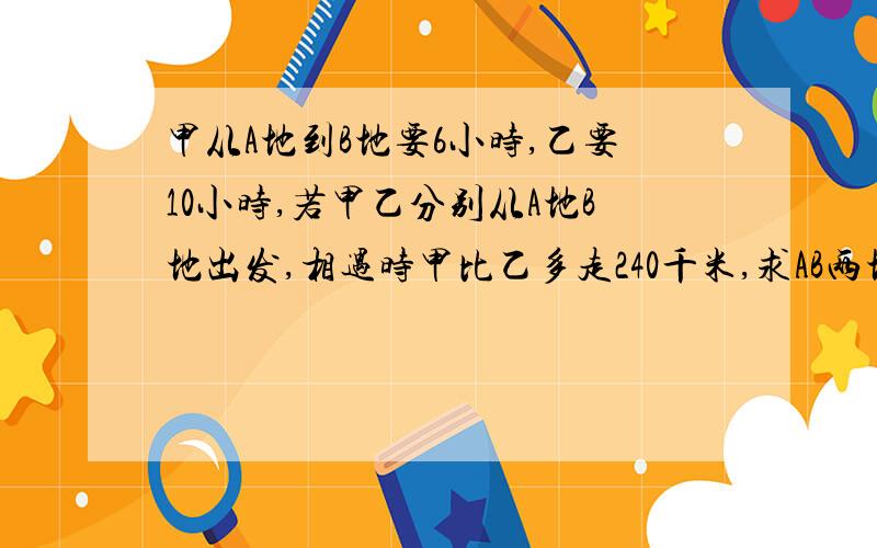 甲从A地到B地要6小时,乙要10小时,若甲乙分别从A地B地出发,相遇时甲比乙多走240千米,求AB两地的距离?