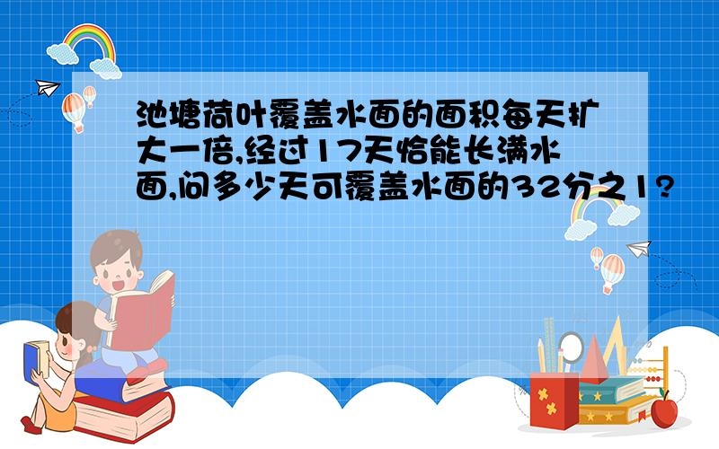 池塘荷叶覆盖水面的面积每天扩大一倍,经过17天恰能长满水面,问多少天可覆盖水面的32分之1?