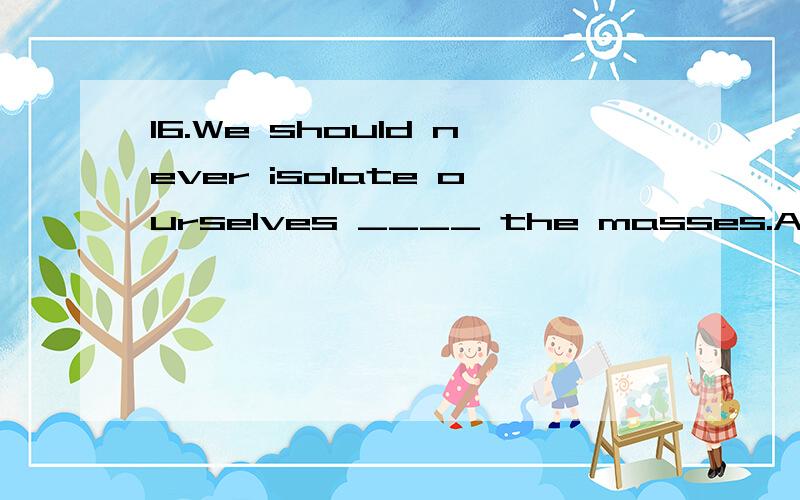 16.We should never isolate ourselves ____ the masses.A.to B.