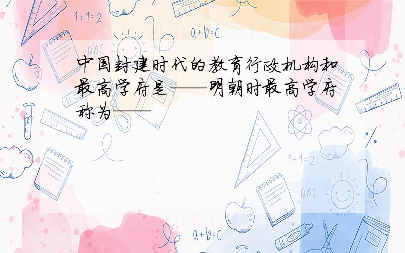 中国封建时代的教育行政机构和最高学府是——明朝时最高学府称为——