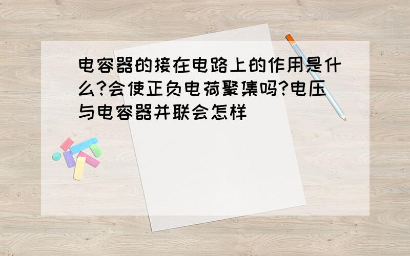 电容器的接在电路上的作用是什么?会使正负电荷聚集吗?电压与电容器并联会怎样