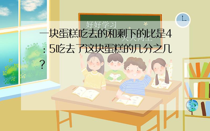 一块蛋糕吃去的和剩下的比是4：5吃去了这块蛋糕的几分之几?