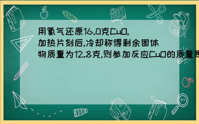 用氢气还原16.0克CuO,加热片刻后,冷却称得剩余固体物质量为12.8克,则参加反应CuO的质量是多少克?(保留一位小