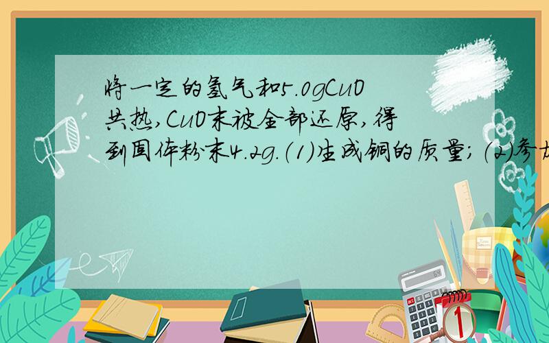 将一定的氢气和5.0gCuO共热,CuO末被全部还原,得到固体粉末4.2g.（1）生成铜的质量；（2）参加反应的氢气的质