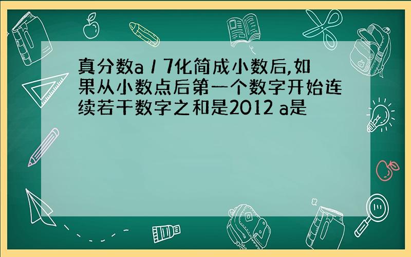 真分数a／7化简成小数后,如果从小数点后第一个数字开始连续若干数字之和是2012 a是