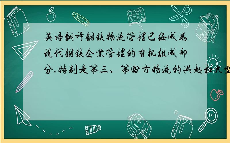 英语翻译钢铁物流管理已经成为现代钢铁企业管理的有机组成部分,特别是第三、第四方物流的兴起和大型钢铁企业中物流部门地位的不