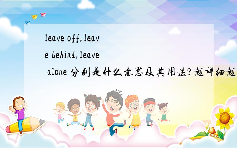 leave off,leave behind,leave alone 分别是什么意思及其用法?越详细越好,谢谢各位帮忙.