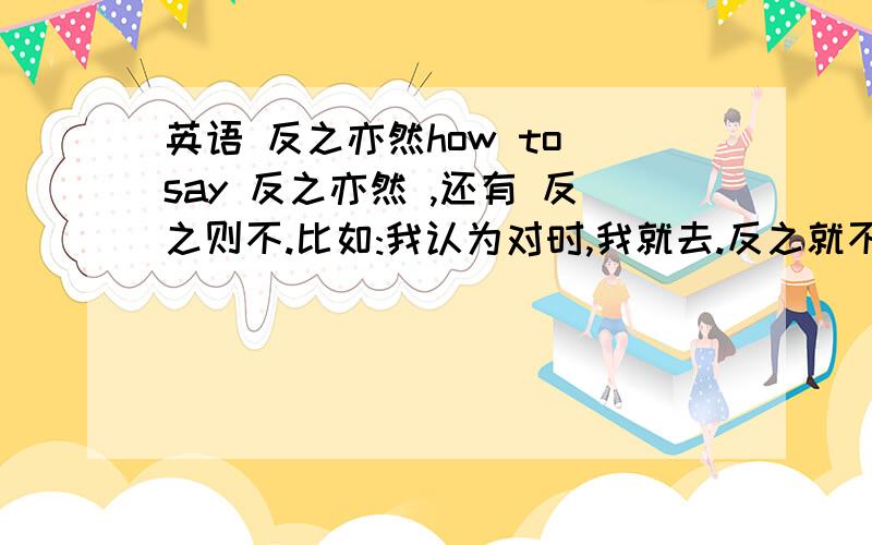 英语 反之亦然how to say 反之亦然 ,还有 反之则不.比如:我认为对时,我就去.反之就不去.