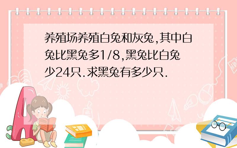 养殖场养殖白兔和灰兔,其中白兔比黑兔多1/8,黑兔比白兔少24只.求黑兔有多少只.