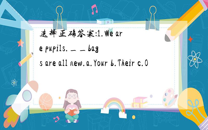 选择正确答案：1.We are pupils.__bags are all new.a.Your b.Their c.O