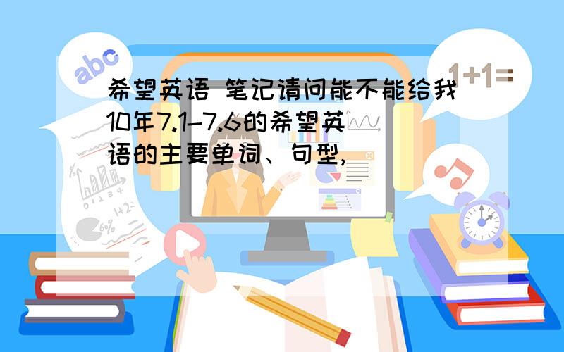 希望英语 笔记请问能不能给我10年7.1-7.6的希望英语的主要单词、句型,