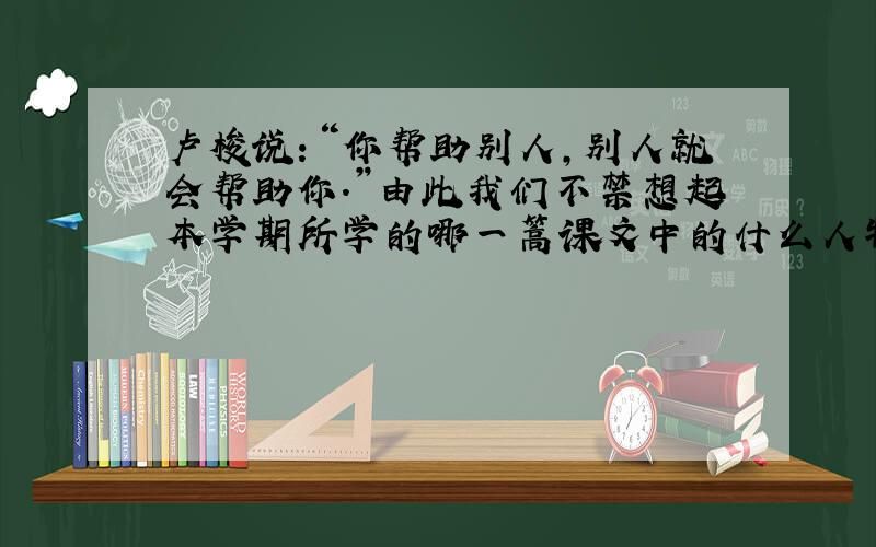 卢梭说：“你帮助别人,别人就会帮助你.”由此我们不禁想起本学期所学的哪一篙课文中的什么人物的行为?