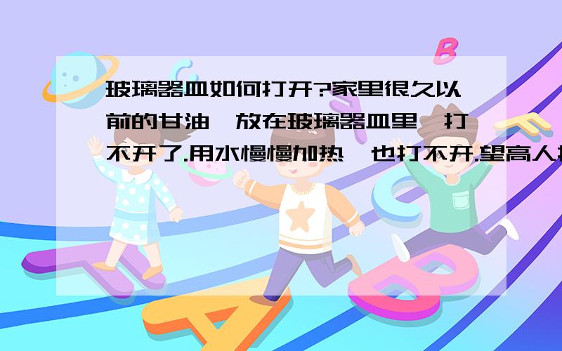 玻璃器皿如何打开?家里很久以前的甘油,放在玻璃器皿里,打不开了.用水慢慢加热,也打不开.望高人指个路!