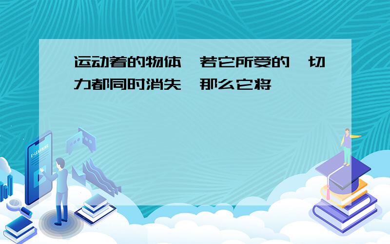 运动着的物体,若它所受的一切力都同时消失,那么它将