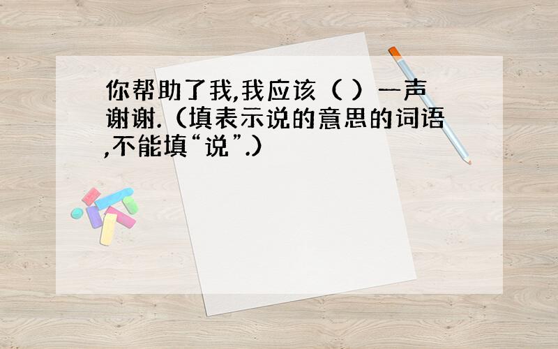 你帮助了我,我应该（ ）一声谢谢.（填表示说的意思的词语,不能填“说”.）