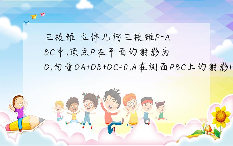 三棱锥 立体几何三棱锥P-ABC中,顶点P在平面的射影为O,向量OA+OB+OC=0,A在侧面PBC上的射影H是三角形的