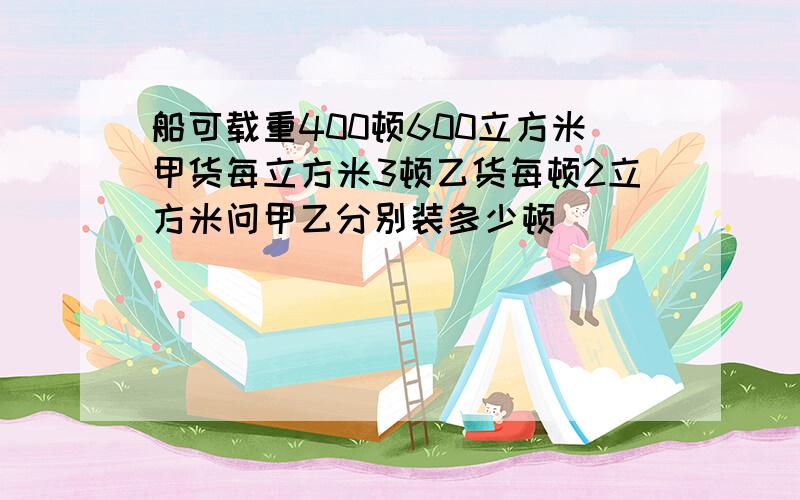 船可载重400顿600立方米甲货每立方米3顿乙货每顿2立方米问甲乙分别装多少顿