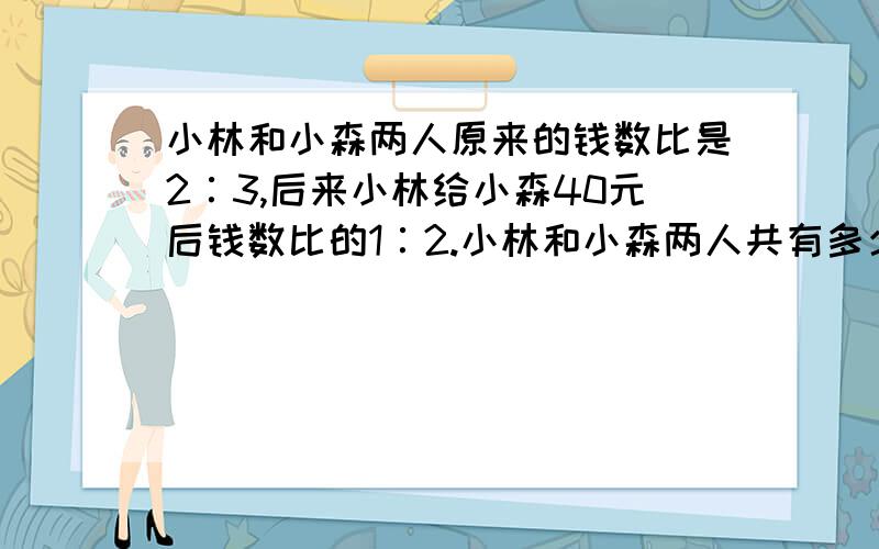 小林和小森两人原来的钱数比是2∶3,后来小林给小森40元后钱数比的1∶2.小林和小森两人共有多少钱?