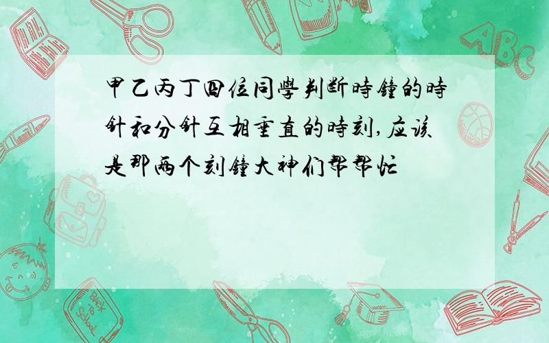 甲乙丙丁四位同学判断时钟的时针和分针互相垂直的时刻,应该是那两个刻钟大神们帮帮忙