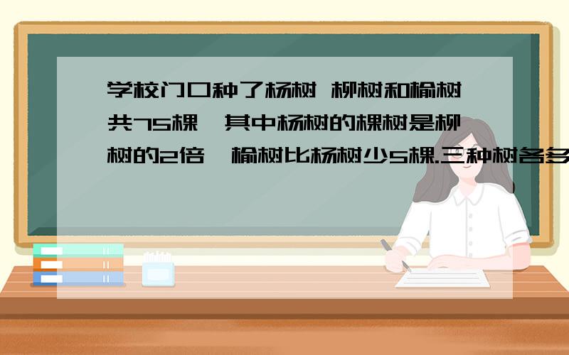 学校门口种了杨树 柳树和榆树共75棵,其中杨树的棵树是柳树的2倍,榆树比杨树少5棵.三种树各多少棵?