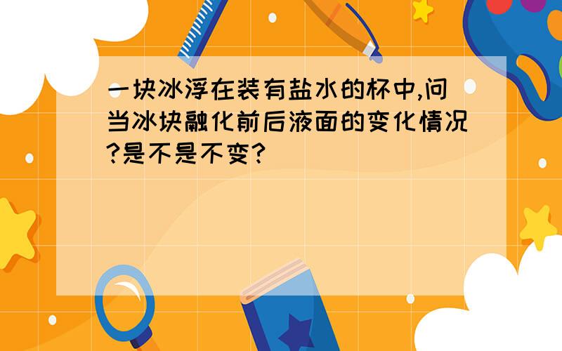 一块冰浮在装有盐水的杯中,问当冰块融化前后液面的变化情况?是不是不变?