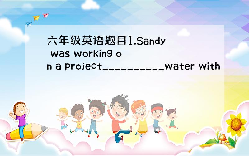 六年级英语题目1.Sandy was working on a project__________water with