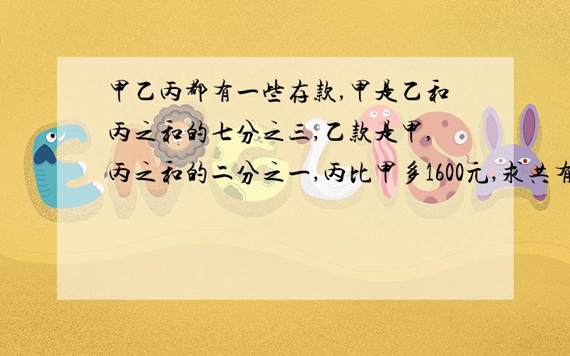 甲乙丙都有一些存款,甲是乙和丙之和的七分之三,乙款是甲,丙之和的二分之一,丙比甲多1600元,求共有几