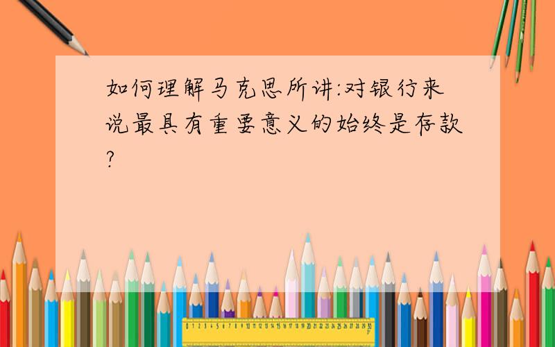 如何理解马克思所讲:对银行来说最具有重要意义的始终是存款?