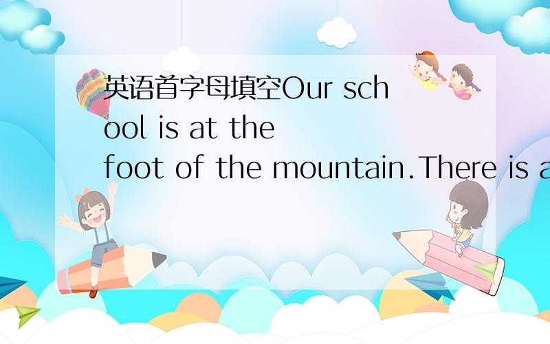 英语首字母填空Our school is at the foot of the mountain.There is a