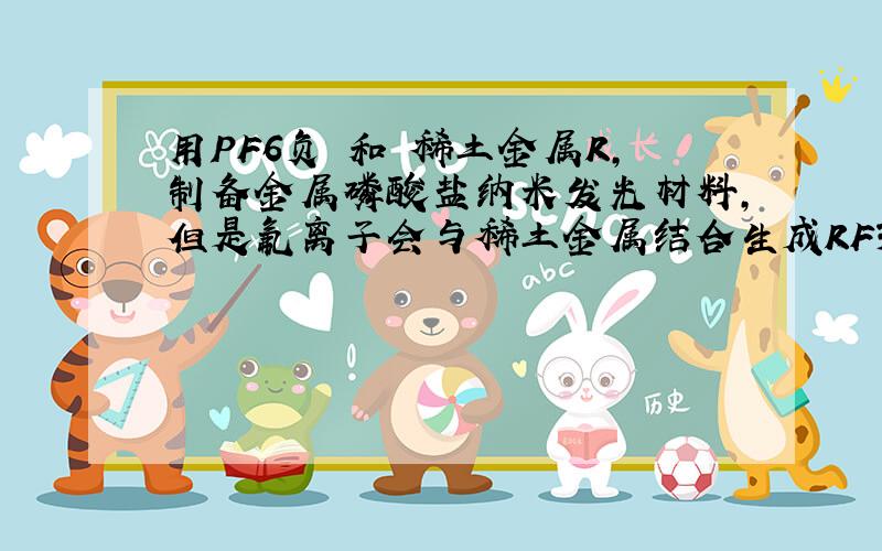 用PF6负 和 稀土金属R,制备金属磷酸盐纳米发光材料,但是氟离子会与稀土金属结合生成RF3,求大师解释怎么