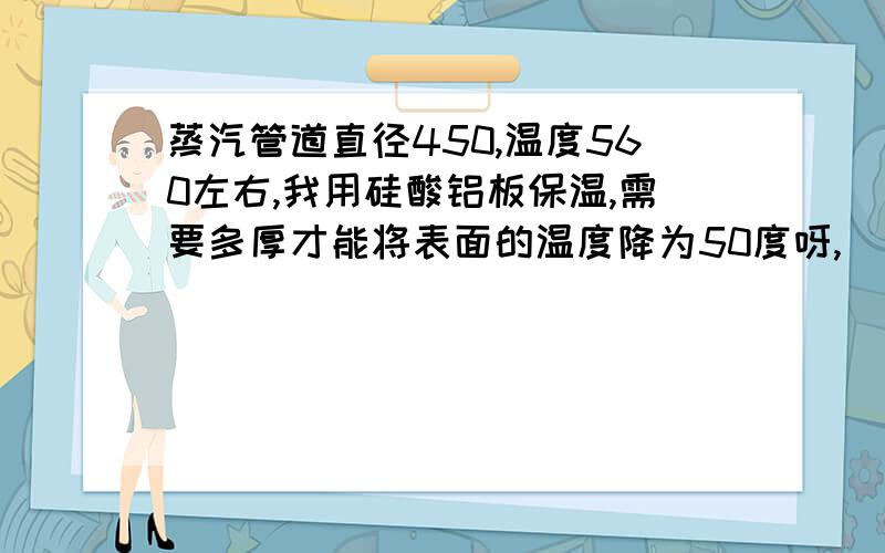 蒸汽管道直径450,温度560左右,我用硅酸铝板保温,需要多厚才能将表面的温度降为50度呀,