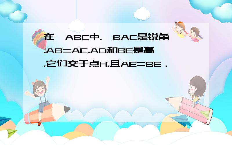 在△ABC中，∠BAC是锐角，AB=AC，AD和BE是高，它们交于点H，且AE=BE．