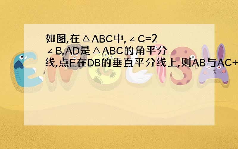 如图,在△ABC中,∠C=2∠B,AD是△ABC的角平分线,点E在DB的垂直平分线上,则AB与AC+CD有什么大小关系?