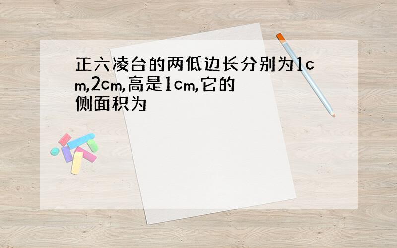 正六凌台的两低边长分别为1cm,2cm,高是1cm,它的侧面积为