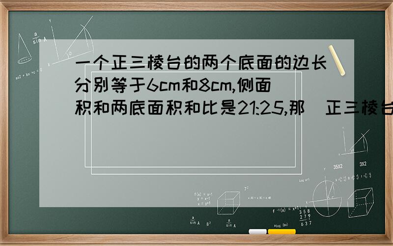 一个正三棱台的两个底面的边长分别等于6cm和8cm,侧面积和两底面积和比是21:25,那麼正三棱台的斜高长是?