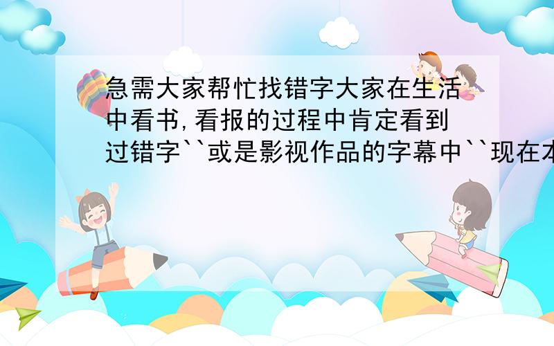 急需大家帮忙找错字大家在生活中看书,看报的过程中肯定看到过错字``或是影视作品的字幕中``现在本人急需大家回想一下`想想