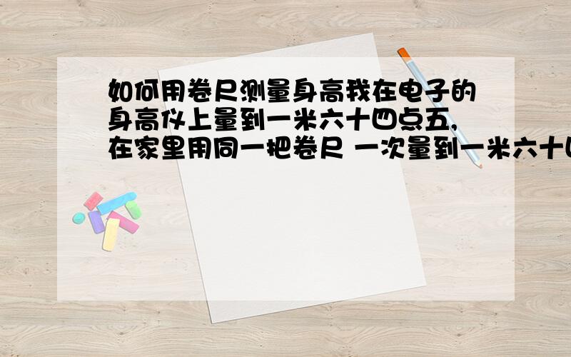 如何用卷尺测量身高我在电子的身高仪上量到一米六十四点五,在家里用同一把卷尺 一次量到一米六十四一次量到一米六十七.怎么量