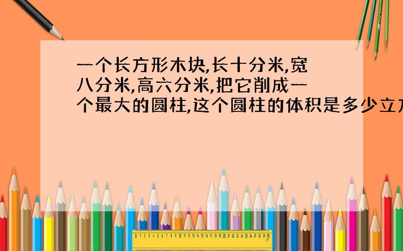 一个长方形木块,长十分米,宽八分米,高六分米,把它削成一个最大的圆柱,这个圆柱的体积是多少立方分米.