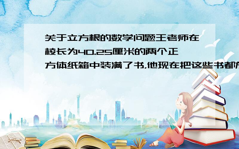 关于立方根的数学问题王老师在棱长为40.25厘米的两个正方体纸箱中装满了书，他现在把这些书都放进一个新制的正方体木箱中，