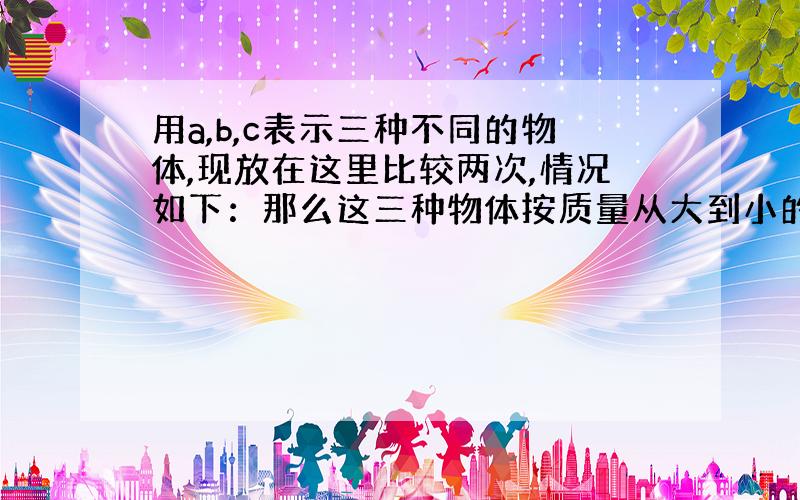 用a,b,c表示三种不同的物体,现放在这里比较两次,情况如下：那么这三种物体按质量从大到小的顺序为