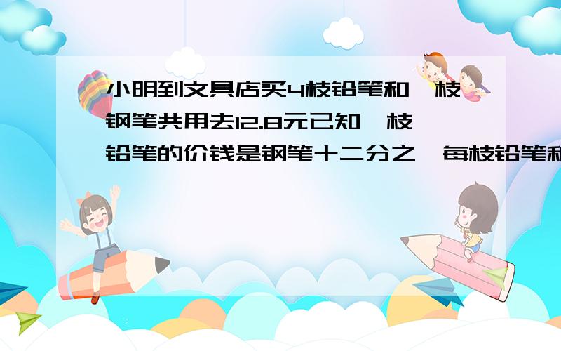 小明到文具店买4枝铅笔和一枝钢笔共用去12.8元已知一枝铅笔的价钱是钢笔十二分之一每枝铅笔和每枝钢笔各多少元.