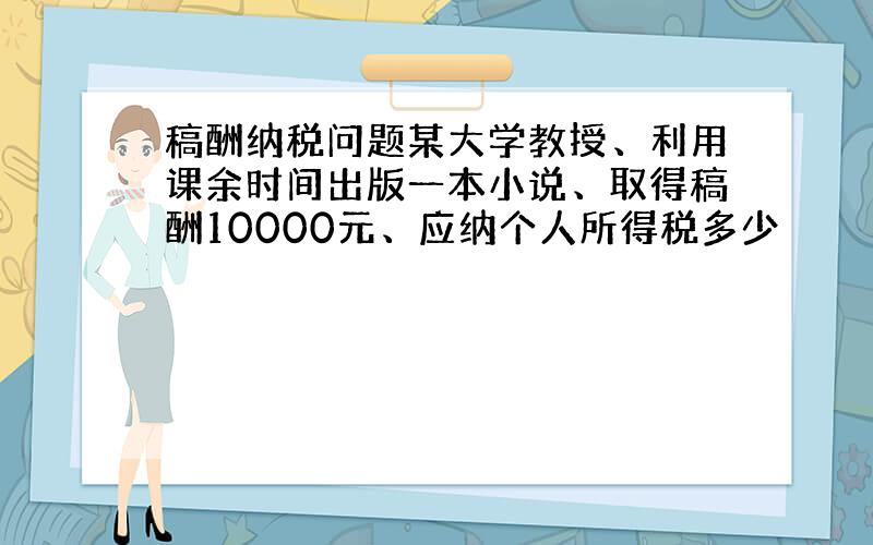 稿酬纳税问题某大学教授、利用课余时间出版一本小说、取得稿酬10000元、应纳个人所得税多少