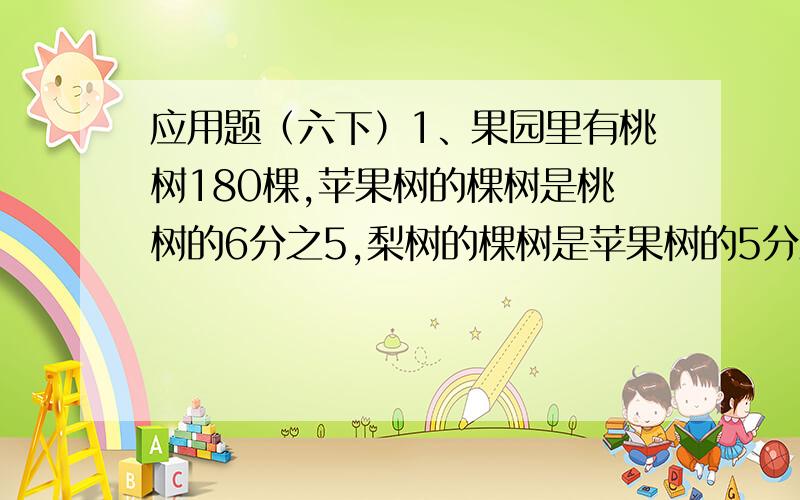 应用题（六下）1、果园里有桃树180棵,苹果树的棵树是桃树的6分之5,梨树的棵树是苹果树的5分之4,果园里有梨树多少棵?